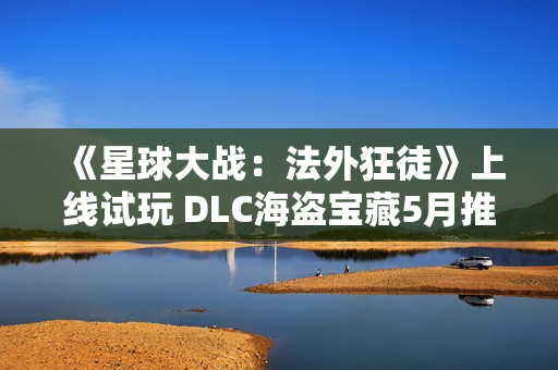 《星球大战：法外狂徒》上线试玩 DLC海盗宝藏5月推出