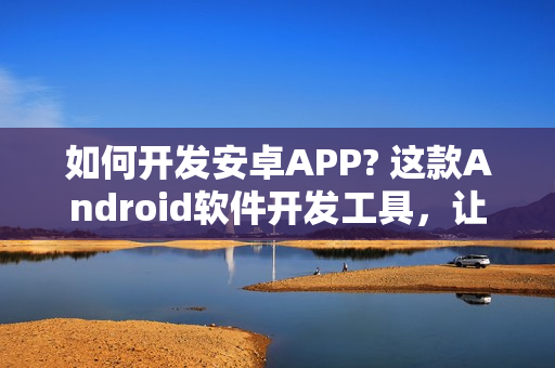 如何开发安卓APP? 这款Android软件开发工具，让你零编程在线制作安卓APP