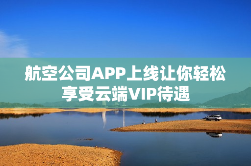 航空公司APP上线让你轻松享受云端VIP待遇