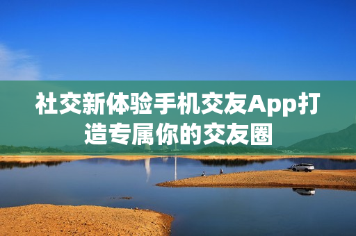 社交新体验手机交友App打造专属你的交友圈 社交新体验手机交友App打造专属你的交友圈