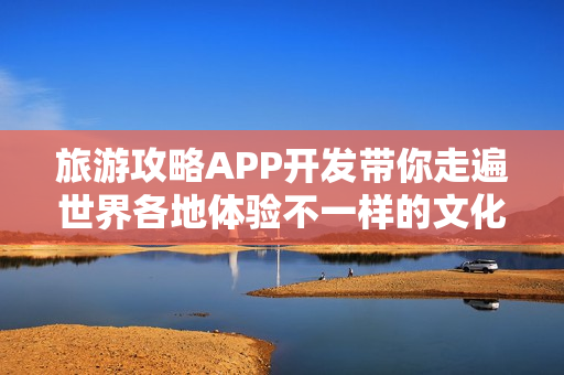 旅游攻略APP开发带你走遍世界各地体验不一样的文化