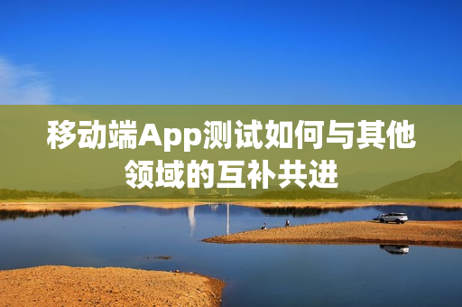 移动端App测试如何与其他领域的互补共进