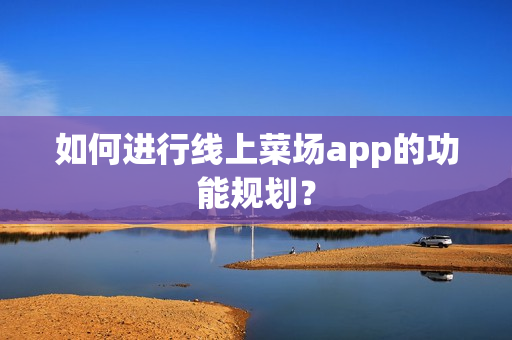 如何进行线上菜场app的功能规划? 如何进行线上菜场app的功能规划?