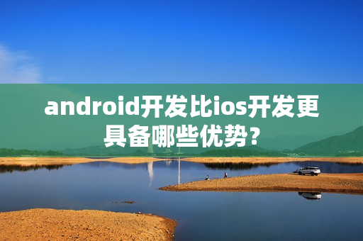android开发比ios开发更具备哪些优势？