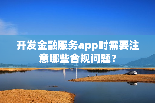 开发金融服务app时需要注意哪些合规问题？