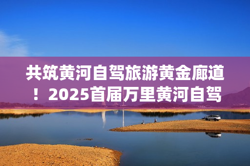 共筑黄河自驾旅游黄金廊道！2025首届万里黄河自驾共创大会在滨州启幕(共建美丽黄河)