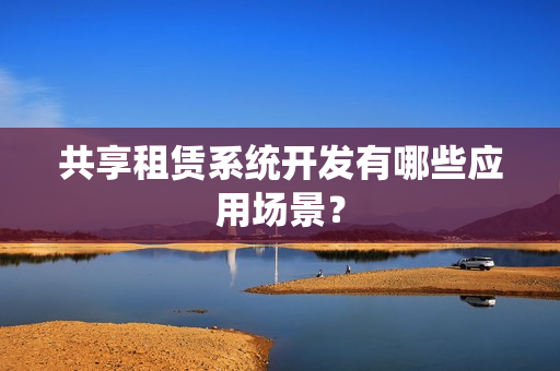 共享租赁系统开发有哪些应用场景? 共享租赁系统开发有哪些应用场景?