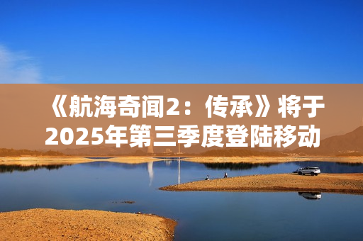 《航海奇闻2:传承》将于2025年第三季度登陆移动平台 《航海奇闻2:传承》将于2025年第三季度登陆移动平台