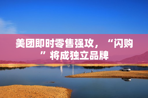 美团即时零售强攻，“闪购”将成独立品牌