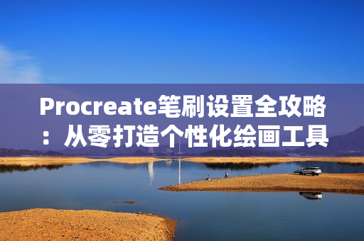 Procreate笔刷设置全攻略：从零打造个性化绘画工具