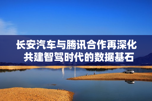 长安汽车与腾讯合作再深化  共建智驾时代的数据基石