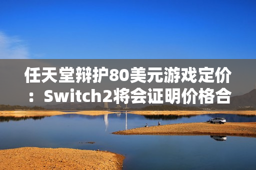 任天堂辩护80美元游戏定价:Switch2将会证明价格合理 任天堂辩护80美元游戏定价:Switch2将会证明价格合理