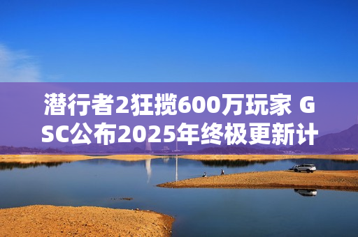 潜行者2狂揽600万玩家 GSC公布2025年终极更新计划
