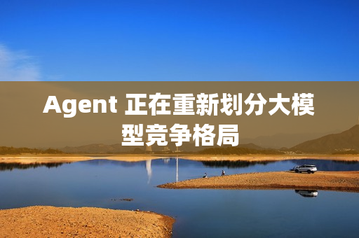 Agent 正在重新划分大模型竞争格局 Agent 正在重新划分大模型竞争格局