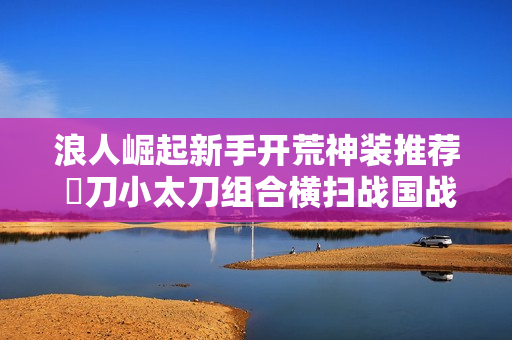 浪人崛起新手开荒神装推荐 薙刀小太刀组合横扫战国战场