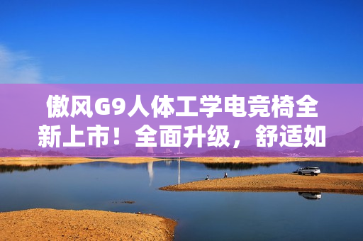 傲风G9人体工学电竞椅全新上市！全面升级，舒适如椅随行！