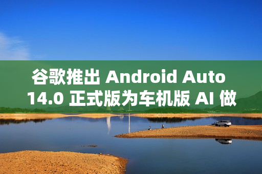 谷歌推出 Android Auto 14.0 正式版为车机版 AI 做准备