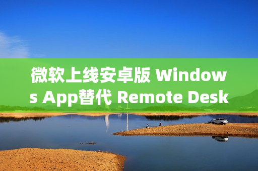 微软上线安卓版 Windows App替代 Remote Desktop