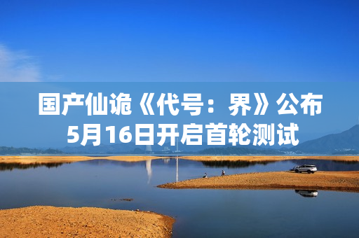 国产仙诡《代号：界》公布 5月16日开启首轮测试