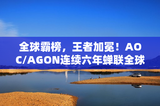 全球霸榜，王者加冕！AOC/AGON连续六年蝉联全球电竞显示器销量冠军