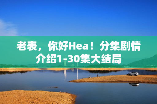 老表，你好Hea！分集剧情介绍1-30集大结局