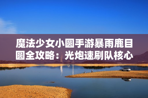 魔法少女小圆手游暴雨鹿目圆全攻略：光炮速刷队核心解析