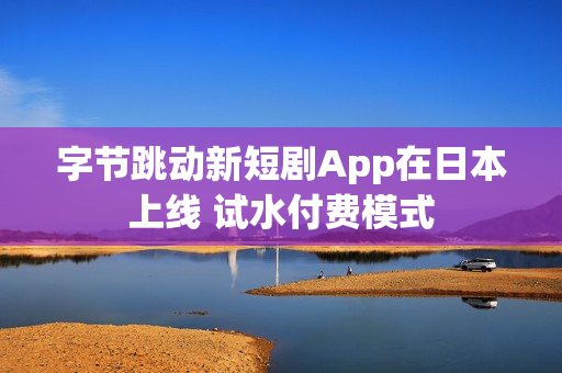 字节跳动新短剧App在日本上线 试水付费模式