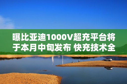 曝比亚迪1000V超充平台将于本月中旬发布 快充技术全面下放