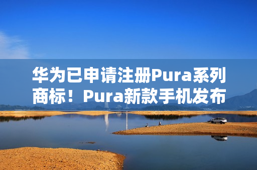 华为已申请注册Pura系列商标！Pura新款手机发布会定档