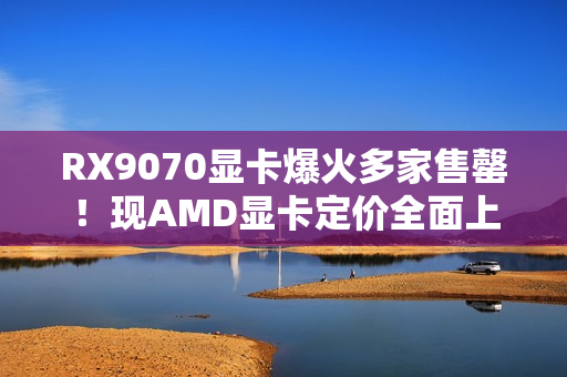 RX9070显卡爆火多家售罄！现AMD显卡定价全面上涨！