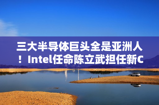 三大半导体巨头全是亚洲人！Intel任命陈立武担任新CEO