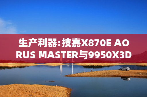 生产利器:技嘉X870E AORUS MASTER与9950X3D完美结合