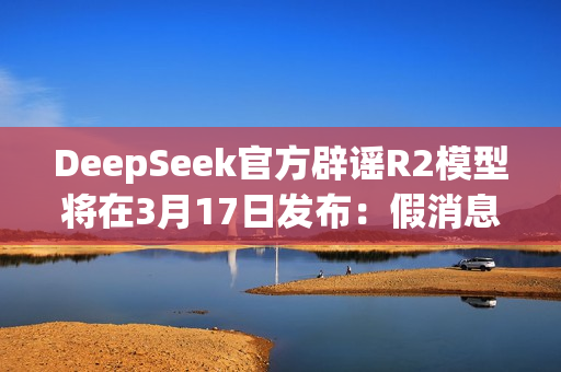 DeepSeek官方辟谣R2模型将在3月17日发布：假消息！
