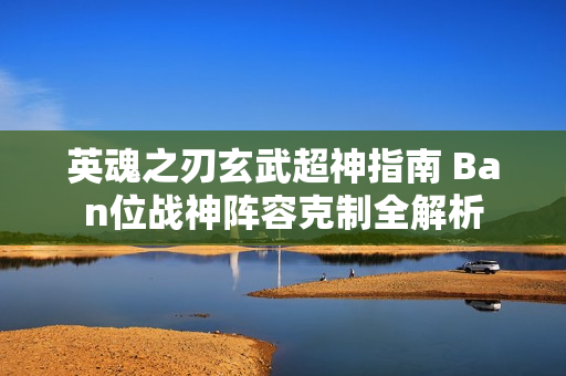 英魂之刃玄武超神指南 Ban位战神阵容克制全解析