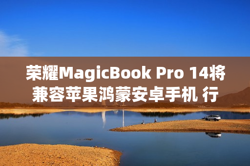 荣耀MagicBook Pro 14将兼容苹果鸿蒙安卓手机 行业首个支持全品牌互传