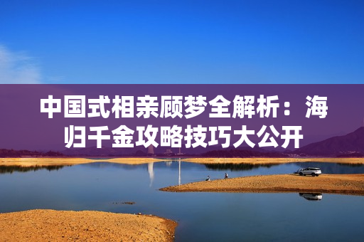 中国式相亲顾梦全解析：海归千金攻略技巧大公开