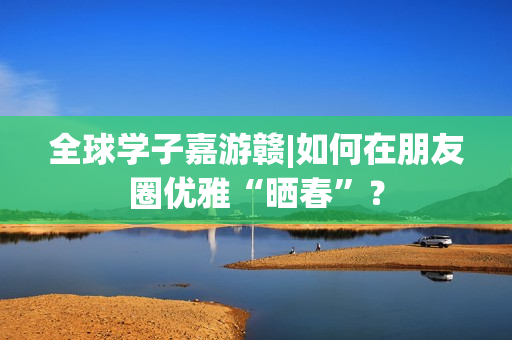 全球学子嘉游赣|如何在朋友圈优雅“晒春”？
