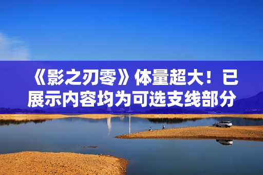 《影之刃零》体量超大！已展示内容均为可选支线部分