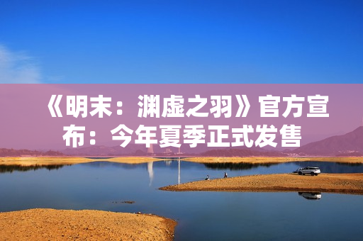 《明末：渊虚之羽》官方宣布：今年夏季正式发售