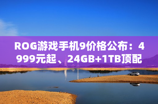 ROG游戏手机9价格公布：4999元起、24GB+1TB顶配8499元