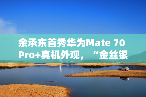 余承东首秀华为Mate 70 Pro+真机外观,“金丝银锦”配色特别后盖材质 余承东首秀华为Mate 70 Pro+真机外观,“金丝银锦”配色特别后盖材质