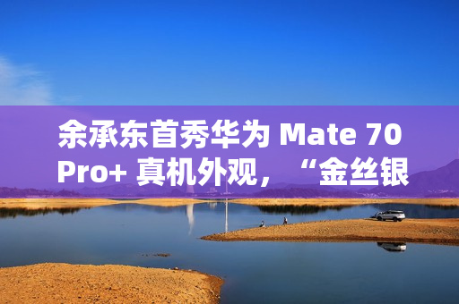 余承东首秀华为 Mate 70 Pro+ 真机外观，“金丝银锦”配色特别后盖材质