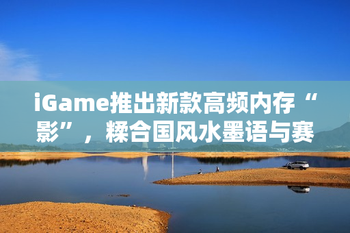 iGame推出新款高频内存“影”，糅合国风水墨语与赛博科技