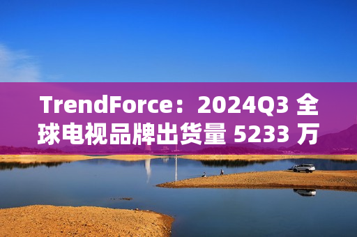 TrendForce：2024Q3 全球电视品牌出货量 5233 万台，环比增 9.6%、同比增 0.5%