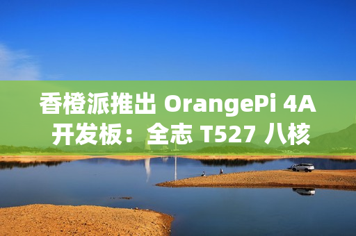 香橙派推出 OrangePi 4A 开发板：全志 T527 八核异构处理器，261 元起