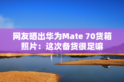 网友晒出华为Mate 70货箱照片：这次备货很足嘛