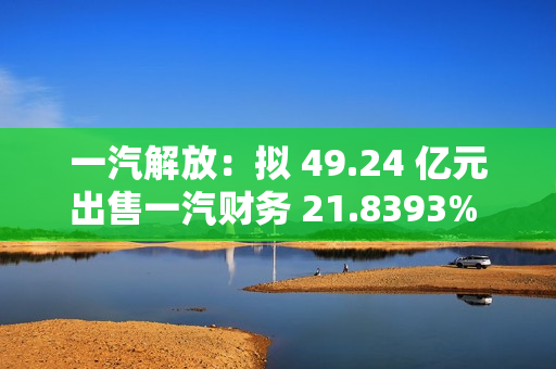 一汽解放：拟 49.24 亿元出售一汽财务 21.8393% 股权