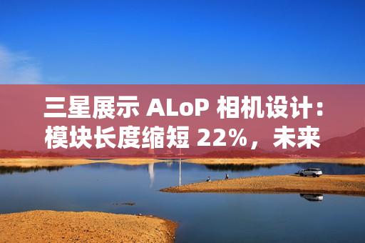 三星展示 ALoP 相机设计：模块长度缩短 22%，未来有望抚平手机摄像头凸起