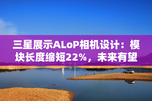 三星展示ALoP相机设计：模块长度缩短22%，未来有望抚平手机摄像头凸起