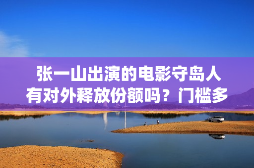 张一山出演的电影守岛人有对外释放份额吗？门槛多少？有风险吗？(张一山出演的电视剧)